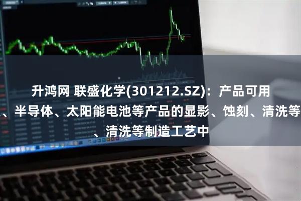 升鸿网 联盛化学(301212.SZ)：产品可用于显示面板、半导体、太阳能电池等产品的显影、蚀刻、清洗等制造工艺中
