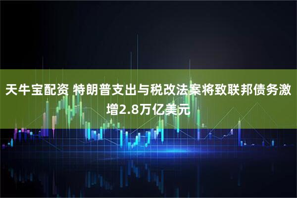 天牛宝配资 特朗普支出与税改法案将致联邦债务激增2.8万亿美元