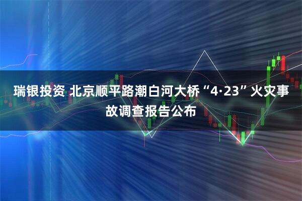 瑞银投资 北京顺平路潮白河大桥“4·23”火灾事故调查报告公布