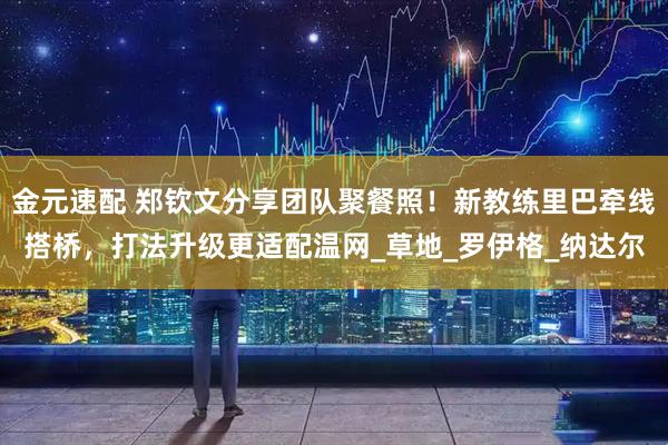 金元速配 郑钦文分享团队聚餐照！新教练里巴牵线搭桥，打法升级更适配温网_草地_罗伊格_纳达尔
