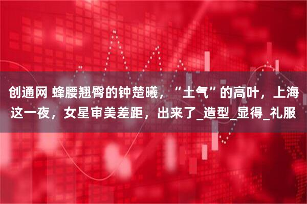 创通网 蜂腰翘臀的钟楚曦，“土气”的高叶，上海这一夜，女星审美差距，出来了_造型_显得_礼服