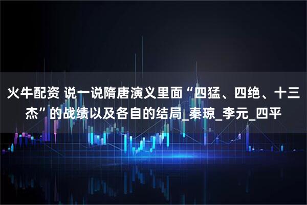 火牛配资 说一说隋唐演义里面“四猛、四绝、十三杰”的战绩以及各自的结局_秦琼_李元_四平