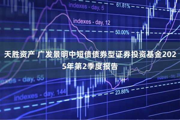 天胜资产 广发景明中短债债券型证券投资基金2025年第2季度报告