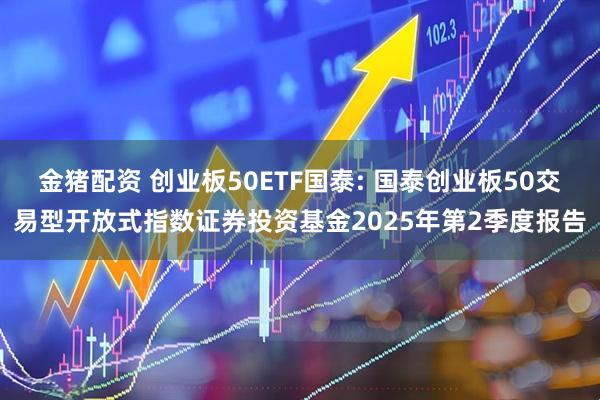 金猪配资 创业板50ETF国泰: 国泰创业板50交易型开放式指数证券投资基金2025年第2季度报告