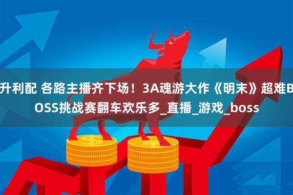 升利配 各路主播齐下场！3A魂游大作《明末》超难BOSS挑战赛翻车欢乐多_直播_游戏_boss