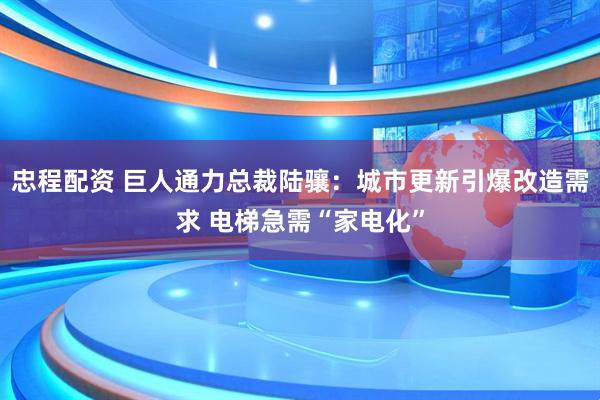 忠程配资 巨人通力总裁陆骧：城市更新引爆改造需求 电梯急需“家电化”