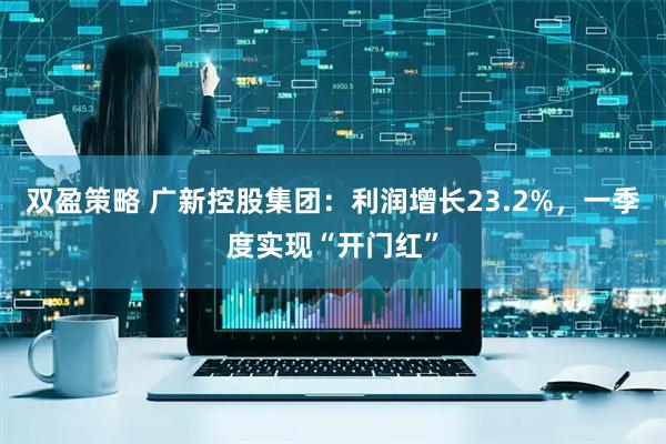 双盈策略 广新控股集团：利润增长23.2%，一季度实现“开门红”