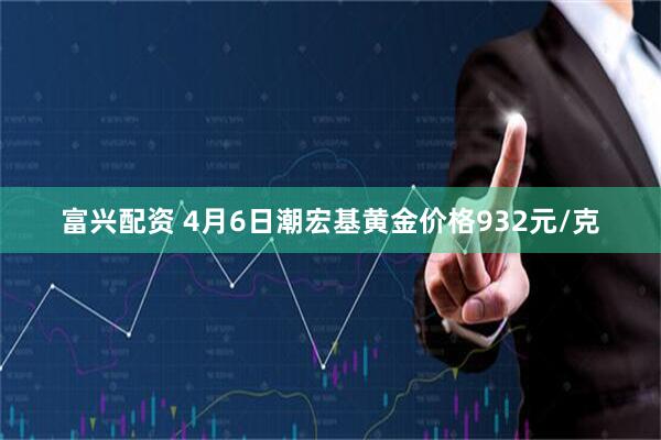 富兴配资 4月6日潮宏基黄金价格932元/克
