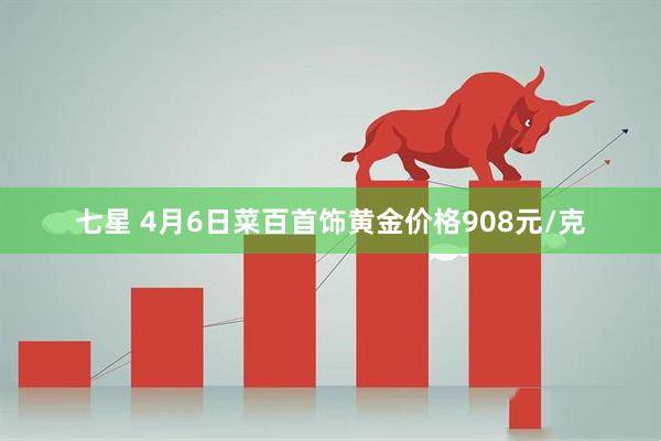 七星 4月6日菜百首饰黄金价格908元/克