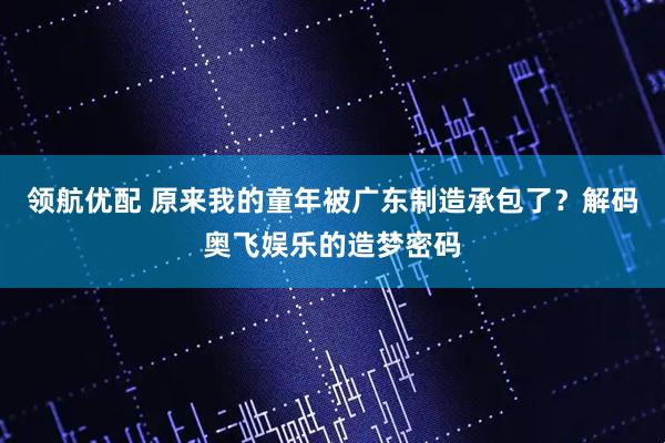 领航优配 原来我的童年被广东制造承包了？解码奥飞娱乐的造梦密码