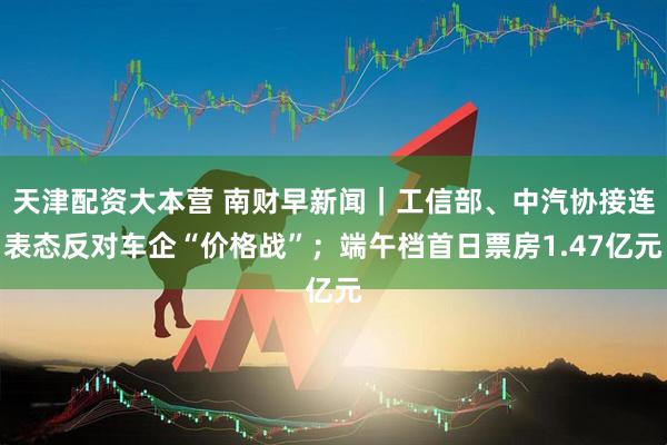 天津配资大本营 南财早新闻｜工信部、中汽协接连表态反对车企“价格战”；端午档首日票房1.47亿元