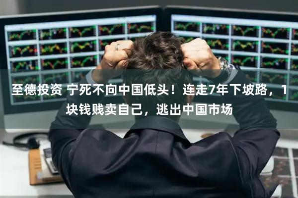 至德投资 宁死不向中国低头！连走7年下坡路，1块钱贱卖自己，逃出中国市场