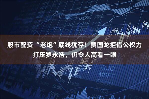 股市配资 “老炮”底线犹存！贾国龙拒借公权力打压罗永浩，仍令人高看一眼