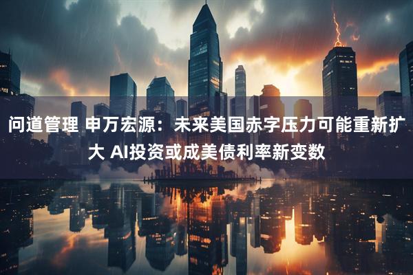 问道管理 申万宏源：未来美国赤字压力可能重新扩大 AI投资或成美债利率新变数